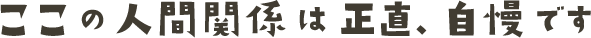 ここの人間関係は正直、自慢です