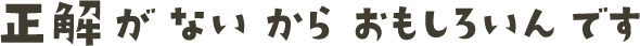 正解がないからおもしろいんです
