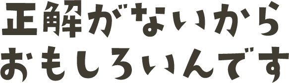 正解がないからおもしろいんです
